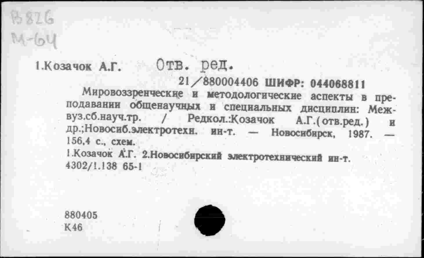 ﻿1.Коза чок А.Г.	О ТВ. 06Д.
21/880004406 ШИФР: 044088811
Мировоззренческие и методологические аспекты в преподавании общенаучных и специальных дисциплин: Меж-вуз.сб.науч.тр. / Редкол.:Козачок А.Г.(отв.ред ) и др.;Новосиб.электротехн. ин-т. — Новосибирск, 1987. — 156,4 с., схем.
1-Козачок А‘.Г. 2. Новосибирский электротехнический ин-т 4302/1.138 65-1
880405 К46